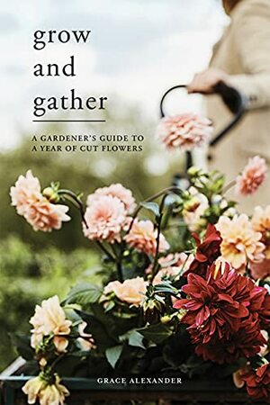 Grow and Gather: A Gardener's Guide to a Year of Cut Flowers by Grace Alexander