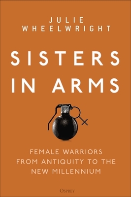 Sisters in Arms: Female Warriors from Antiquity to the New Millennium by Julie Wheelwright