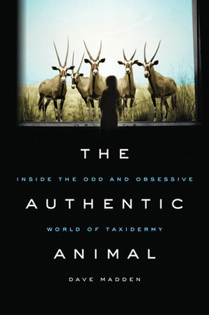 The Authentic Animal: Inside the Odd and Obsessive World of Taxidermy by Dave Madden
