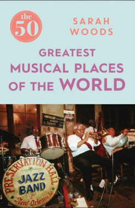 The 50 Greatest Musical Places of the World by Sarah Woods