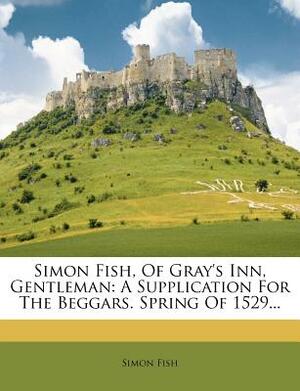 Simon Fish, of Gray's Inn, Gentleman, Vol. 4: A Supplication for the Beggars; Spring of 1529 by Edward Arber