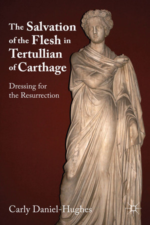 The Salvation of the Flesh in Tertullian of Carthage: Dressing for the Resurrection by Carly Daniel-Hughes