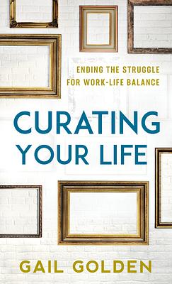 Curating Your Life: The End of the Work-Life Balance Struggle by Gail Anna Golden