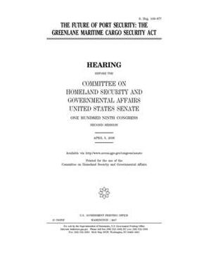 The future of port security: the GreenLane Maritime Cargo Security Act by United States Congress, United States Senate, Committee on Homeland Security (senate)