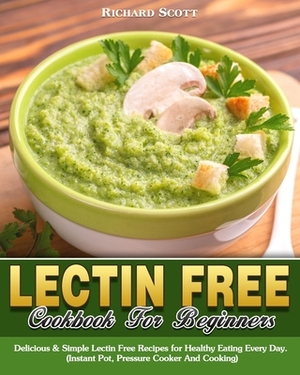 Lectin Free Cookbook For Beginners: Delicious & Simple Lectin Free Recipes for Healthy Eating Every Day. (Instant Pot, Pressure Cooker And Cooking) by Richard Scott