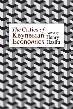 The Critics of Keynesian Economics by Jacob Viner, Jacques Rueff, Frank H. Knight, Etienne Mantoux, John Stuart Mill, Garet Garrett, Jr., L. Albert Hahn, Franco Modigliani, David McCord Wright, Gordon Wasson, Philip Cortney, Ludwig von Mises, Jean-Baptiste Say, Arthur F. Burns, Melchior Palyi, Joseph Stagg Lawrence, W.H. Hutt, John H. Williams, Wilhelm Röpke, Benjamin McAlester Anderson, Friedrich A. Hayek, Henry Hazlitt