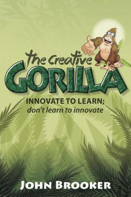 The Creative Gorilla: Innovate to Learn; Don't Learn to Innovate by John Brooker