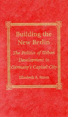 Building the New Berlin: The Politics of Urban Development in Germany's Capital City by Elizabeth A. Strom