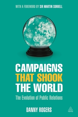 Campaigns that Shook the World: The Evolution of Public Relations by Danny Rogers