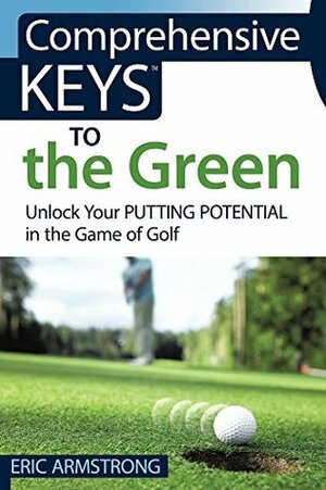 Comprehensive Keys to the Green: Unlock Your Putting Potential in the Game of Golf by Eric Armstrong
