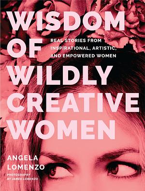 Wisdom of Wildly Creative Women: Real Stories from Inspirational, Artistic, and Empowered Women by Angela LoMenzo