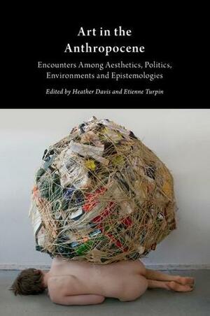 Art in the Anthropocene: Encounters Among Aesthetics, Politics, Environments and Epistemologies by Etienne Turpin, Heather Davis