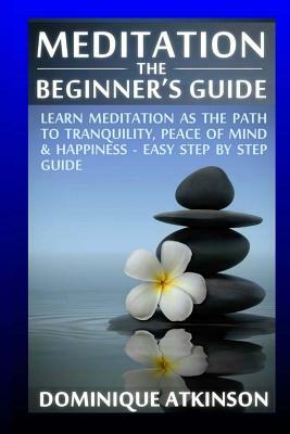 Meditation: The Beginner's Guide: : Learn Meditation as the Path to Tranquility, Mindfulness & Happiness - Easy Step by Step Medit by Dominique Atkinson