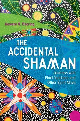 The Accidental Shaman: Journeys with Plant Teachers and Other Spirit Allies by Howard G. Charing