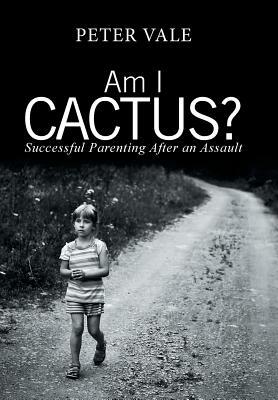 Am I Cactus?: Successful Parenting After an Assault by Peter Vale