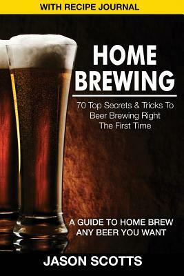 Home Brewing: 70 Top Secrets & Tricks To Beer Brewing Right The First Time: A Guide To Home Brew Any Beer You Want by Jason Scotts