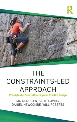 The Constraints-Led Approach: Principles for Sports Coaching and Practice Design by Ian Renshaw, Daniel Newcombe, Keith Davids