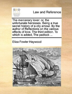 The Mercenary Lover: Or, the Unfortunate Heiresses. Being a True Secret History of a City Amour. by the Author of Reflections on the Variou by Eliza Fowler Haywood