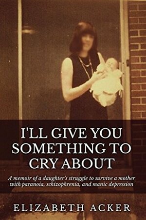 I'll Give You Something to Cry About: A memoir of a daughter's struggle to survive a mother with paranoia, schizophrenia, and manic depression by Elizabeth Acker