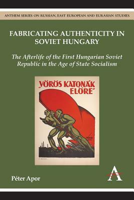 Fabricating Authenticity in Soviet Hungary: The Afterlife of the First Hungarian Soviet Republic in the Age of State Socialism by Péter Apor