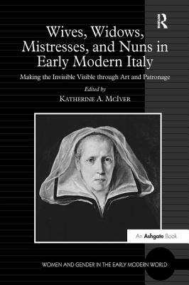Wives, Widows, Mistresses, and Nuns in Early Modern Italy: Making the Invisible Visible Through Art and Patronage by 