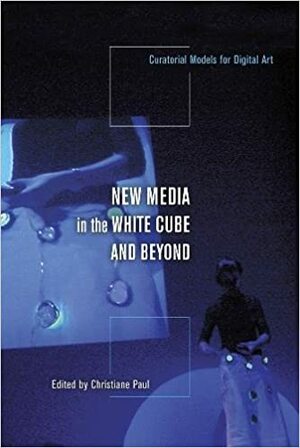 New Media in the White Cube and Beyond: Curatorial Models for Digital Art by Christiane Paul