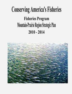 Conserving America's Fisheries: Fisheries Program Mountain-Prairie Region Strategic Plan, 2010-2014 by Fish And Wildlife Service, U. S. Department of the Interior