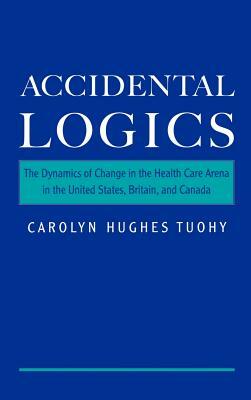 Accidental Logics: The Dynamics of Change in the Health Care Arena in the United States, Britain, and Canada by Carolyn Hughes Tuohy