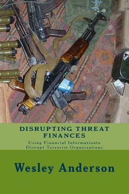 Disrupting Threat Finances: Using Financial Information to Disrupt Terrorist Organizations by Wesley Anderson