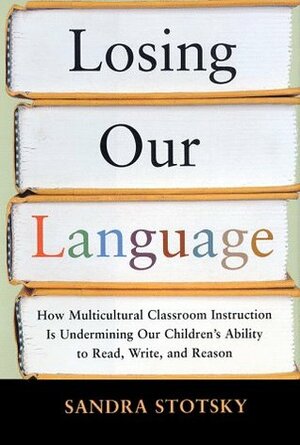 Losing Our Language: How Multicultural Classroom Instruction is Undermining Our Children's Ability to Read, Write, and Reason by Sandra Stotsky