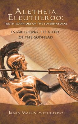 Aletheia Eleutheroo: Truth Warriors of the Supernatural: Establishing the Glory of the Godhead by James Maloney, James Maloney DD Thd Phd