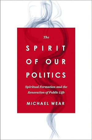 The Spirit of Our Politics: Spiritual Formation and the Renovation of Public Life by Michael R. Wear