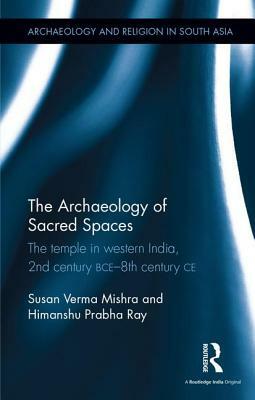 The Archaeology of Sacred Spaces: The Temple in Western India, 2nd Century Bce-8th Century Ce by Susan Verma Mishra, Himanshu Prabha Ray