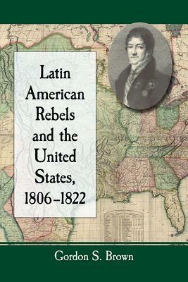 Latin American Rebels and the United States, 1806-1822 by Gordon S. Brown