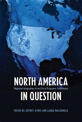 North America in Question: Regional Integration in an Era of Economic Turbulence by Jeffrey Ayres, Laura MacDonald
