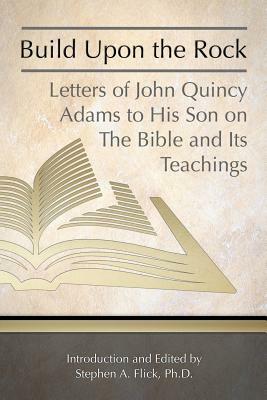 Build Upon the Rock: Letters of John Quincy Adams to His Son on the Bible and Its Teachings by John Quincy Adams