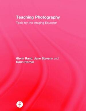 Teaching Photography: Tools for the Imaging Educator by Garin Horner, Glenn Rand, Jane Alden Stevens