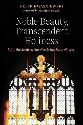 Noble Beauty, Transcendent Holiness: Why the Modern Age Needs the Mass of Ages by Peter Kwasniewski
