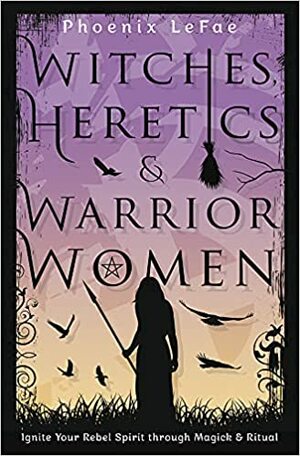 Witches, Heretics & Warrior Women: Ignite Your Rebel Spirit Through Magick & Ritual by Phoenix LeFae