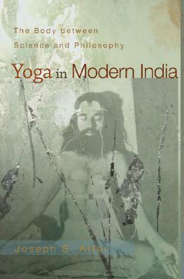 Yoga in Modern India: The Body Between Science and Philosophy by Joseph S. Alter