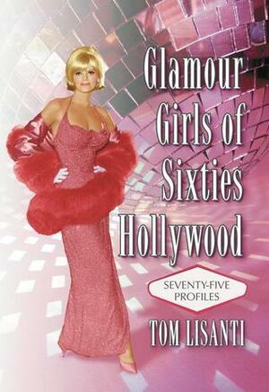 Glamour Girls of Sixties Hollywood: Seventy-Five Profiles by Tom Lisanti