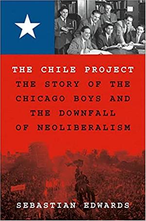 The Chile Project: The Story of the Chicago Boys and the Downfall of Neoliberalism by Sebastian Edwards