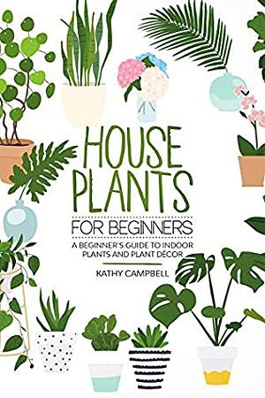 House Plants for Beginners: A Beginner's Guide to Indoor Plants and Plant Décor by Kathy Campbell