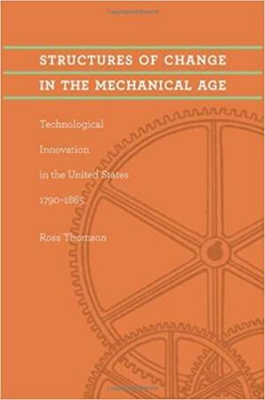 Structures of Change in the Mechanical Age: Technological Innovation in the United States, 1790–1865 by Ross Thomson