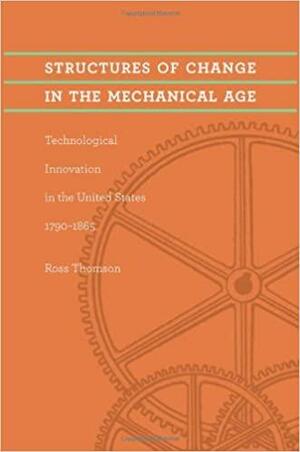 Structures of Change in the Mechanical Age: Technological Innovation in the United States, 1790–1865 by Ross Thomson