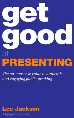 Get Good At Presenting: The no-nonsense guide to authentic and engaging public speaking by Lee Jackson