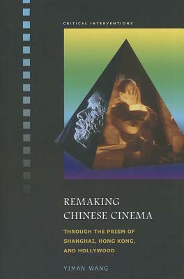 Remaking Chinese Cinema: Through the Prism of Shanghai, Hong Kong, and Hollywood by Yiman Wang