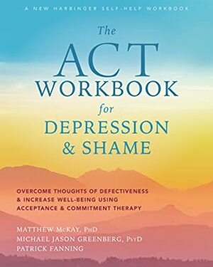 The ACT Workbook for Depression and Shame: Overcome Thoughts of Defectiveness and Increase Well-Being Using Acceptance and Commitment Therapy by Patrick Fanning, Michael Jason Greenberg, Matthew McKay