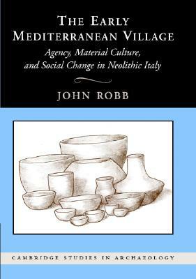 The Early Mediterranean Village: Agency, Material Culture, and Social Change in Neolithic Italy by John Robb