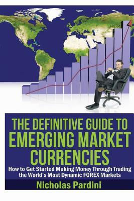 The Definitive Guide to Emerging Market Currencies: How to Get Started Making Money Through Trading the World's Most Dynamic FOREX Markets by Nicholas Pardini